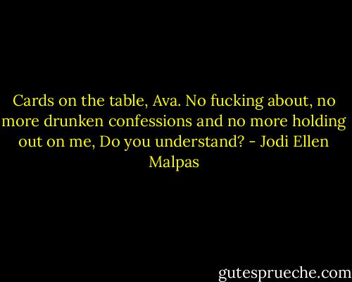 Cards on the table, Ava. No fucking about, no more drunken confessions and no more holding out on me, Do you understand? - Jodi Ellen Malpas