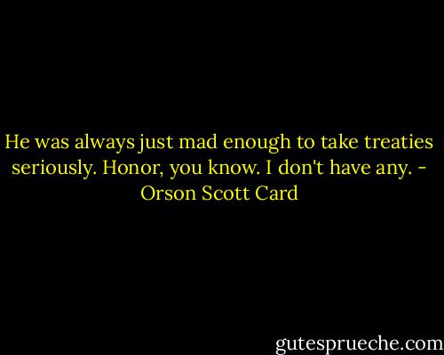 He was always just mad enough to take treaties seriously. Honor, you know. I don't have any. - Orson Scott Card
