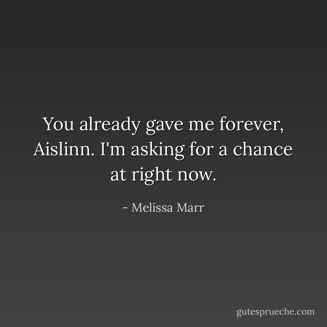 You already gave me forever, Aislinn. I'm asking for a chance at right now. - Melissa Marr