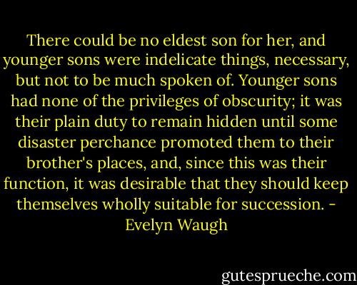 There could be no eldest son for her, and younger sons were indelicate things, necessary, but not to be much spoken of. Younger sons had none of the privileges of obscurity; it was their plain duty to remain hidden until some disaster perchance promoted them to their brother's places, and, since this was their function, it was desirable that they should keep themselves wholly suitable for succession. - Evelyn Waugh