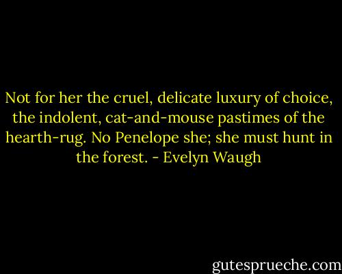 Not for her the cruel, delicate luxury of choice, the indolent, cat-and-mouse pastimes of the hearth-rug. No Penelope she; she must hunt in the forest. - Evelyn Waugh