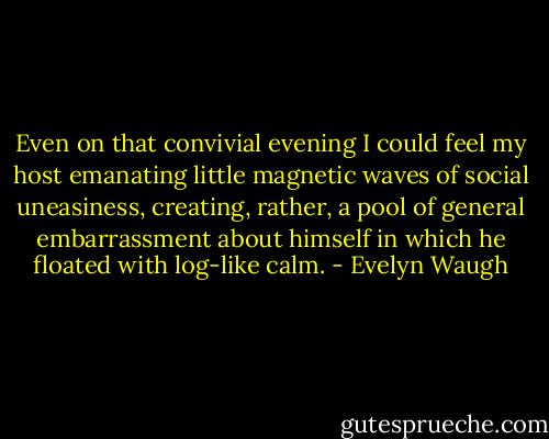 Even on that convivial evening I could feel my host emanating little magnetic waves of social uneasiness, creating, rather, a pool of general embarrassment about himself in which he floated with log-like calm. - Evelyn Waugh
