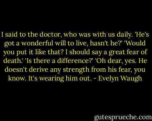 I said to the doctor, who was with us daily. 'He's got a wonderful will to live, hasn't he?'<br />'Would you put it like that? I should say a great fear of death.'<br />'Is there a difference?'<br />'Oh dear, yes. He doesn't derive any strength from his fear, you know. It's wearing him out. - Evelyn Waugh