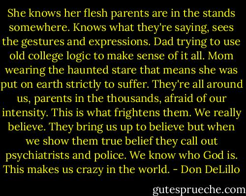 She knows her flesh parents are in the stands somewhere. Knows what they're saying, sees the gestures and expressions. Dad trying to use old college logic to make sense of it all. Mom wearing the haunted stare that means she was put on earth strictly to suffer. They're all around us, parents in the thousands, afraid of our intensity. This is what frightens them. We really believe. They bring us up to believe but when we show them true belief they call out psychiatrists and police. We know who God is. This makes us crazy in the world. - Don DeLillo