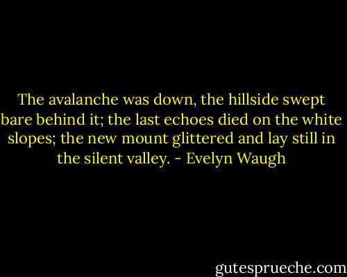 The avalanche was down, the hillside swept bare behind it; the last echoes died on the white slopes; the new mount glittered and lay still in the silent valley. - Evelyn Waugh
