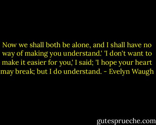 Now we shall both be alone, and I shall have no way of making you understand.'<br />'I don't want to make it easier for you,' I said; 'I hope your heart may break; but I do understand. - Evelyn Waugh
