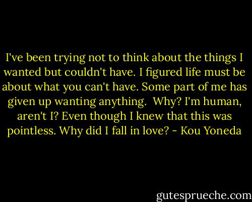 I've been trying not to think about the things I wanted but couldn't have.<br />I figured life must be about what you can't have.<br />Some part of me has given up wanting anything. <br />Why? I'm human, aren't I?<br />Even though I knew that this was pointless.<br />Why did I fall in love? - Kou Yoneda