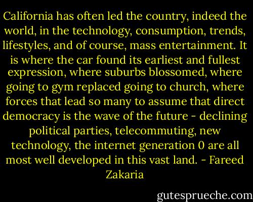 California has often led the country, indeed the world, in the technology, consumption, trends, lifestyles, and of course, mass entertainment. It is where the car found its earliest and fullest expression, where suburbs blossomed, where going to gym replaced going to church, where forces that lead so many to assume that direct democracy is the wave of the future - declining political parties, telecommuting, new technology, the internet generation 0 are all most well developed in this vast land. - Fareed Zakaria