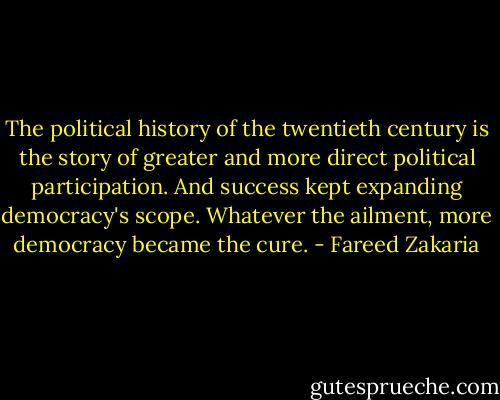 The political history of the twentieth century is the story of greater and more direct political participation. And success kept expanding democracy's scope. Whatever the ailment, more democracy became the cure. - Fareed Zakaria