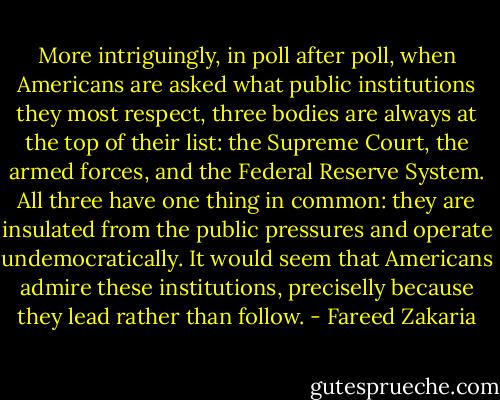 More intriguingly, in poll after poll, when Americans are asked what public institutions they most respect, three bodies are always at the top of their list: the Supreme Court, the armed forces, and the Federal Reserve System. All three have one thing in common: they are insulated from the public pressures and operate undemocratically. It would seem that Americans admire these institutions, preciselly because they lead rather than follow. - Fareed Zakaria