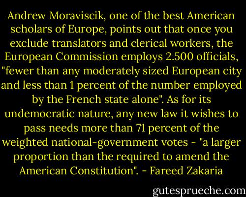 Andrew Moraviscik, one of the best American scholars of Europe, points out that once you exclude translators and clerical workers, the European Commission employs 2.500 officials, "fewer than any moderately sized European city and less than 1 percent of the number employed by the French state alone". As for its undemocratic nature, any new law it wishes to pass needs more than 71 percent of the weighted national-government votes - "a larger proportion than the required to amend the American Constitution". - Fareed Zakaria