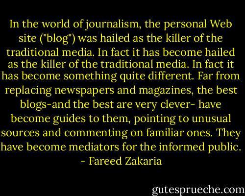 In the world of journalism, the personal Web site ("blog") was hailed as the killer of the traditional media. In fact it has become hailed as the killer of the traditional media. In fact it has become something quite different. Far from replacing newspapers and magazines, the best blogs-and the best are very clever- have become guides to them, pointing to unusual sources and commenting on familiar ones. They have become mediators for the informed public. - Fareed Zakaria