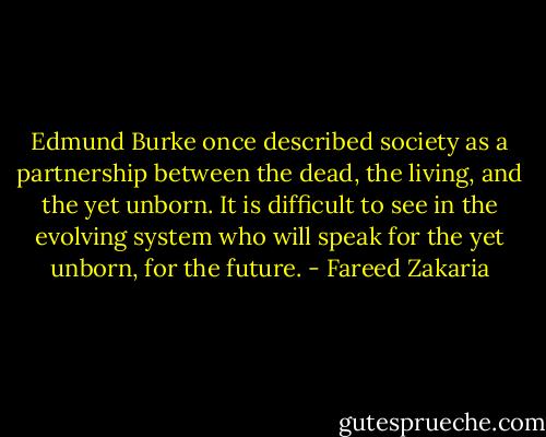 Edmund Burke once described society as a partnership between the dead, the living, and the yet unborn. It is difficult to see in the evolving system who will speak for the yet unborn, for the future. - Fareed Zakaria