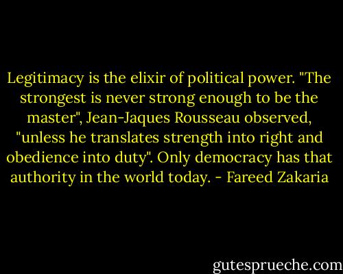 Legitimacy is the elixir of political power. "The strongest is never strong enough to be the master", Jean-Jaques Rousseau observed, "unless he translates strength into right and obedience into duty". Only democracy has that authority in the world today. - Fareed Zakaria