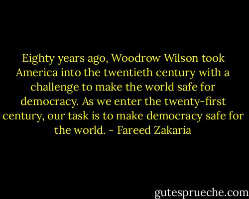 Eighty years ago, Woodrow Wilson took America into the twentieth century with a challenge to make the world safe for democracy. As we enter the twenty-first century, our task is to make democracy safe for the world. - Fareed Zakaria