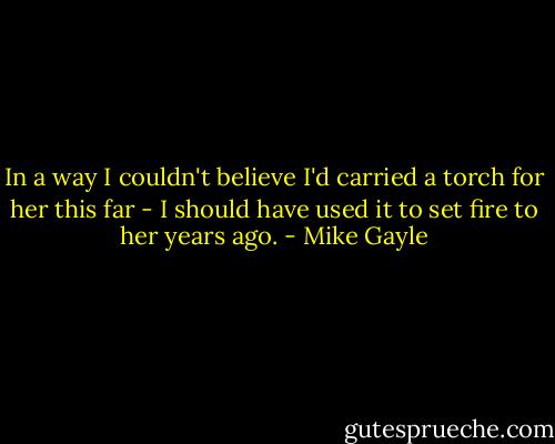 In a way I couldn't believe I'd carried a torch for her this far - I should have used it to set fire to her years ago. - Mike Gayle