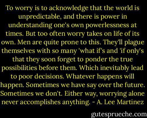 To worry is to acknowledge that the world is unpredictable, and there is power in understanding one's own powerlessness at times. But too often worry takes on life of its own. Men are quite prone to this. They'll plague themselves with so many 'what if's and 'if only's that they soon forget to ponder the true possibilities before them. Which inevitably lead to poor decisions. Whatever happens will happen. Sometimes we have say over the future. Sometimes we don't. Either way, worrying alone never accomplishes anything. - A. Lee Martinez