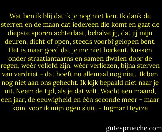 Wat ben ik blij dat ik je nog niet ken.<br />Ik dank de sterren en de maan<br />dat iedereen die komt en gaat<br />de diepste sporen achterlaat, behalve jij,<br />dat jij mijn deuren, dicht of open,<br />steeds voorbijgelopen bent.<br />Het is maar goed dat je me niet herkent.<br />Kussen onder straatlantaarns<br />en samen dwalen door de regen,<br />wéér veliefd zijn, wéér verliezen,<br />bijna sterven van verdriet -<br />dat hoeft nu allemaal nog niet.<br /><br />Ik ben nog niet aan ons gehecht.<br />Ik kijk bepaald niet naar je uit.<br />Neem de tijd, als je dat wilt,<br />Wacht een maand, een jaar,<br />de eeuwigheid en één seconde meer -<br />maar kom, voor ik mijn ogen sluit. - Ingmar Heytze