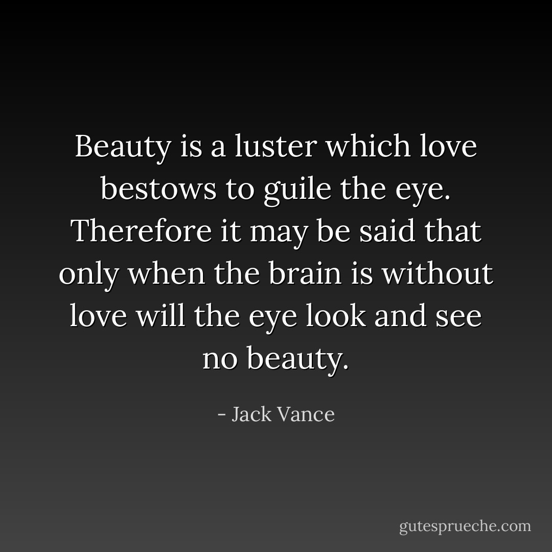 Beauty is a luster which love bestows to guile the eye. Therefore it may be said that only when the brain is without love will the eye look and see no beauty. - Jack Vance