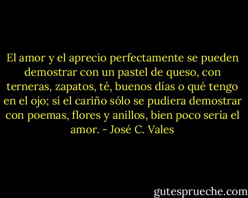 El amor y el aprecio perfectamente se pueden demostrar con un pastel de queso, con terneras, zapatos, té, buenos días o qué tengo en el ojo; si el cariño sólo se pudiera demostrar con poemas, flores y anillos, bien poco sería el amor. - José C. Vales
