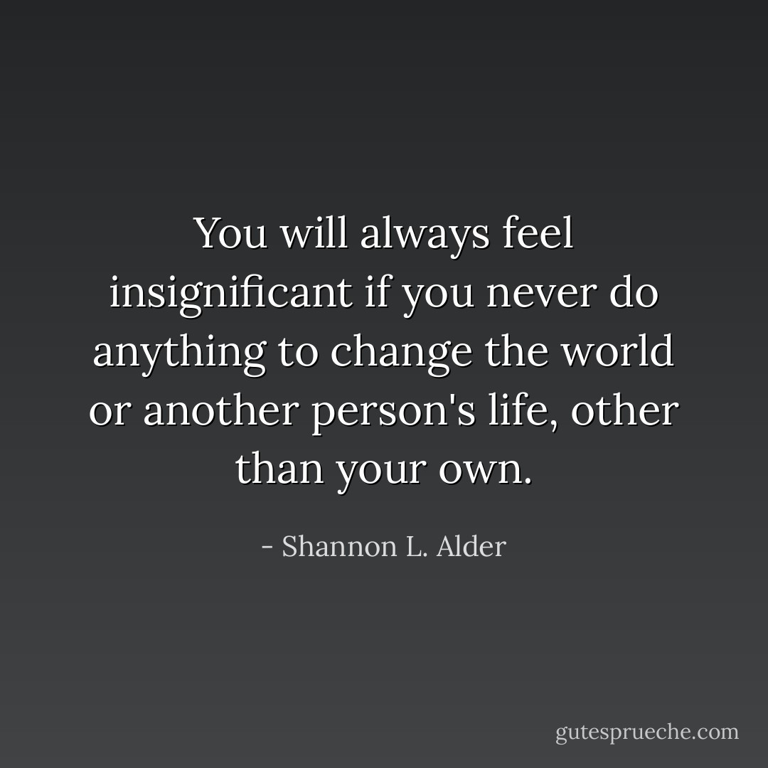 You will always feel insignificant if you never do anything to change the world or another person's life, other than your own. - Shannon L. Alder