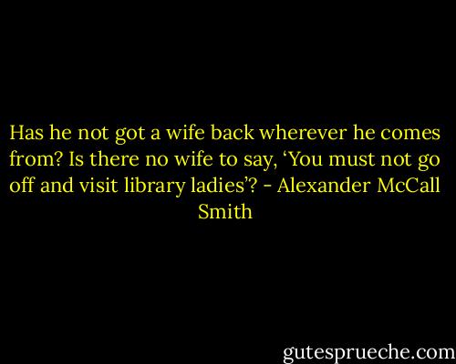Has he not got a wife back wherever he comes from? Is there no wife to say, ‘You must not go off and visit library ladies’? - Alexander McCall Smith