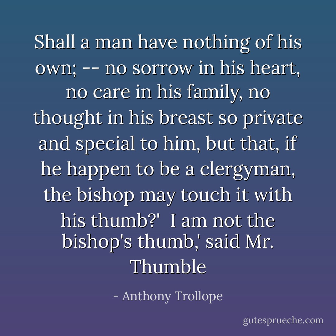 Shall a man have nothing of his own; -- no sorrow in his heart, no care in his family, no thought in his breast so private and special to him, but that, if he happen to be a clergyman, the bishop may touch it with his thumb?' <br />I am not the bishop's thumb,' said Mr. Thumble - Anthony Trollope