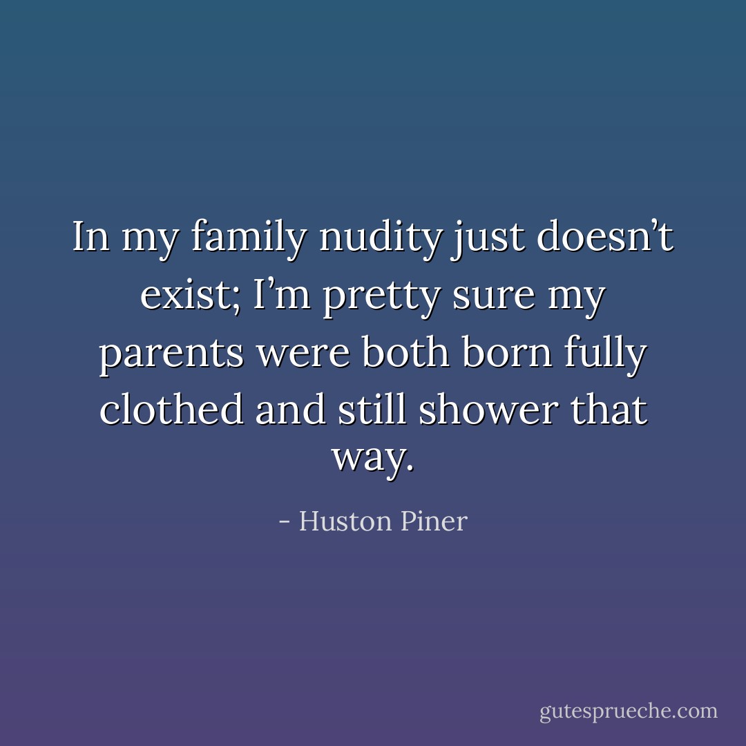 In my family nudity just doesn’t exist; I’m pretty sure my parents were both born fully clothed and still shower that way. - Huston Piner