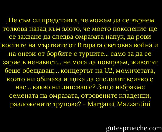 „Не съм си представял, че можем да се върнем толкова назад към злото, че моето поколение ще се захване да следва омразата напук, да рови костите на мъртвите от Втората световна война и на онези от борбите с турците... само за да се зарие в ненавист... не мога да повярвам, животът беше обещаващ... концертът на U2, момичетата, които ни обичаха и щяха да споделят всичко с нас... какво ни липсваше? Защо избрахме семената на омразата, отровените кладенци, разложените трупове? - Margaret Mazzantini