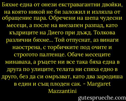 Бяхме една от онези екстравагантни двойки, на която никой не би заложил и излязла от обращение пара. Обречени на шепа чудесни месеци, а после на внезапен разпад, като къдриците на Диего при дъжд. Толкова различни бяхме... Той отпуснат, аз винаги наострена, с торбичките под очите и строгото палтенце. Обаче месеците минаваха, а ръцете ни все така бяха една в друга по улиците, телата ни спяха едно в друго, без да си омръзват, като два зародиша в един и същ плоден сак. - Margaret Mazzantini