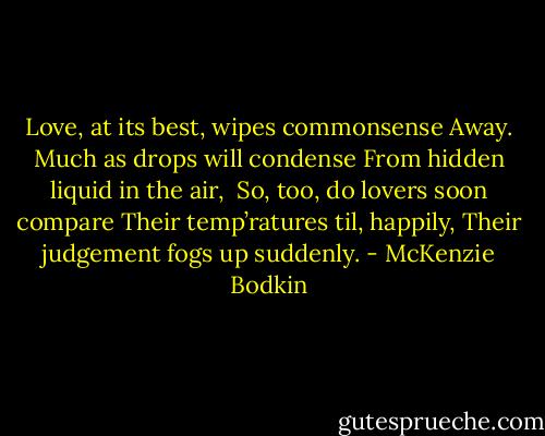 Love, at its best, wipes commonsense<br />Away. Much as drops will condense<br />From hidden liquid in the air, <br />So, too, do lovers soon compare<br />Their temp’ratures til, happily,<br />Their judgement fogs up suddenly. - McKenzie Bodkin