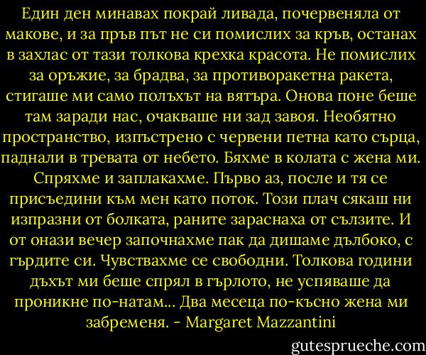 Един ден минавах покрай ливада, почервеняла от макове, и за пръв път не си помислих за кръв, останах в захлас от тази толкова крехка красота. Не помислих за оръжие, за брадва, за противоракетна ракета, стигаше ми само полъхът на вятъра. Онова поне беше там заради нас, очакваше ни зад завоя. Необятно пространство, изпъстрено с червени петна като сърца, паднали в тревата от небето. Бяхме в колата с жена ми. Спряхме и заплакахме. Първо аз, после и тя се присъедини към мен като поток. Този плач сякаш ни изпразни от болката, раните зараснаха от сълзите. И от онази вечер започнахме пак да дишаме дълбоко, с гърдите си. Чувствахме се свободни. Толкова години дъхът ми беше спрял в гърлото, не успяваше да проникне по-натам... Два месеца по-късно жена ми забременя. - Margaret Mazzantini