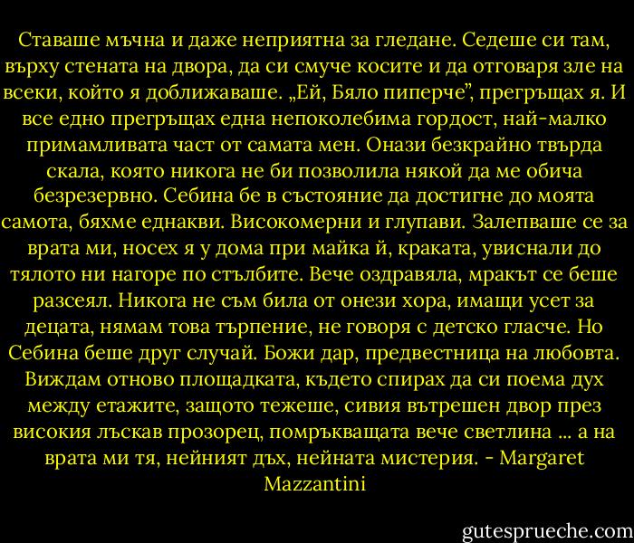 Ставаше мъчна и даже неприятна за гледане. Седеше си там, върху стената на двора, да си смуче косите и да отговаря зле на всеки, който я доближаваше. „Ей, Бяло пиперче”, прегръщах я. И все едно прегръщах една непоколебима гордост, най-малко примамливата част от самата мен. Онази безкрайно твърда скала, която никога не би позволила някой да ме обича безрезервно. Себина бе в състояние да достигне до моята самота, бяхме еднакви. Високомерни и глупави. Залепваше се за врата ми, носех я у дома при майка й, краката, увиснали до тялото ни нагоре по стълбите. Вече оздравяла, мракът се беше разсеял. Никога не съм била от онези хора, имащи усет за децата, нямам това търпение, не говоря с детско гласче. Но Себина беше друг случай. Божи дар, предвестница на любовта. Виждам отново площадката, където спирах да си поема дух между етажите, защото тежеше, сивия вътрешен двор през високия лъскав прозорец, помръкващата вече светлина ... а на врата ми тя, нейният дъх, нейната мистерия. - Margaret Mazzantini