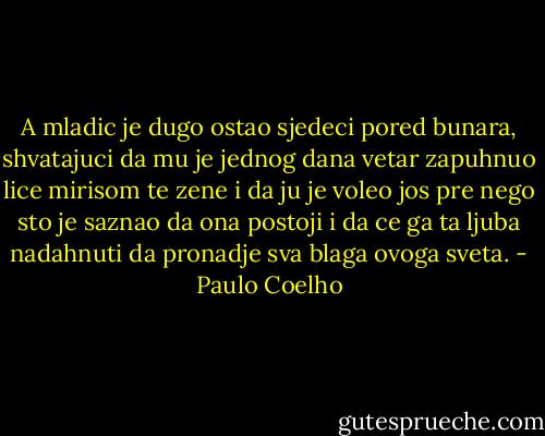 A mladic je dugo ostao sjedeci pored bunara, shvatajuci da mu je jednog dana vetar zapuhnuo lice mirisom te zene i da ju je voleo jos pre nego sto je saznao da ona postoji i da ce ga ta ljuba nadahnuti da pronadje sva blaga ovoga sveta. - Paulo Coelho