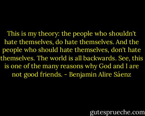 This is my theory: the people who shouldn't hate themselves, do hate themselves. And the people who should hate themselves, don't hate themselves. The world is all backwards. See, this is one of the many reasons why God and I are not good friends. - Benjamin Alire Sáenz