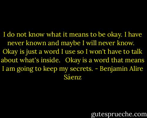I do not know what it means to be okay. I have never known and maybe I will never know. <br /><br />Okay is just a word I use so I won't have to talk about what's inside. <br /><br />Okay is a word that means I am going to keep my secrets. - Benjamin Alire Sáenz