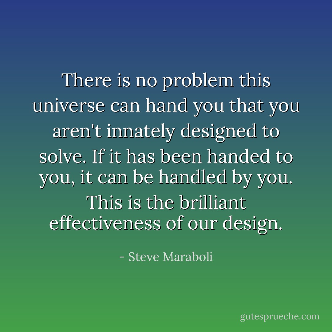 There is no problem this universe can hand you that you aren't innately designed to solve. If it has been handed to you, it can be handled by you. This is the brilliant effectiveness of our design. - Steve Maraboli