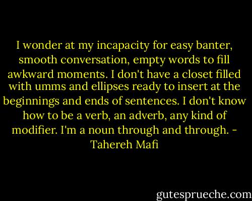I wonder at my incapacity for easy banter, smooth conversation, empty words to fill awkward moments. I don't have a closet filled with umms and ellipses ready to insert at the beginnings and ends of sentences. I don't know how to be a verb, an adverb, any kind of modifier. I'm a noun through and through. - Tahereh Mafi