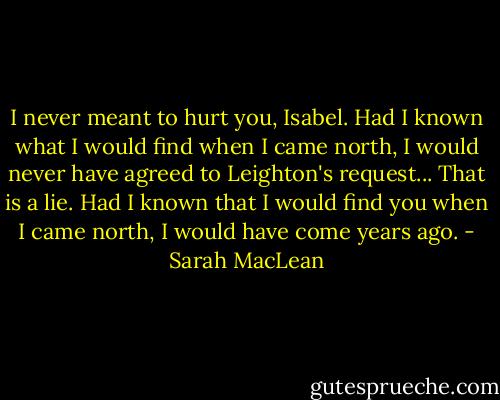 I never meant to hurt you, Isabel. Had I known what I would find when I came north, I would never have agreed to Leighton's request... That is a lie. Had I known that I would find you when I came north, I would have come years ago. - Sarah MacLean