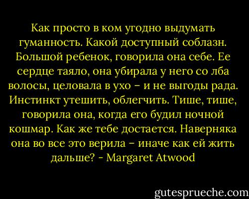 Как просто в ком угодно выдумать гуманность. Какой доступный соблазн. Большой ребенок, говорила она себе. Ее сердце таяло, она убирала у него со лба волосы, целовала в ухо – и не выгоды рада. Инстинкт утешить, облегчить. Тише, тише, говорила она, когда его будил ночной кошмар. Как же тебе достается. Наверняка она во все это верила – иначе как ей жить дальше? - Margaret Atwood