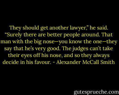 They should get another lawyer,” he said. “Surely there are better people around. That man with the big nose—you know the one—they say that he’s very good. The judges can’t take their eyes off his nose, and so they always decide in his favour. - Alexander McCall Smith