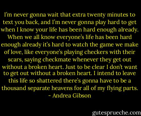 I’m never gonna wait<br />that extra twenty minutes<br />to text you back,<br />and I’m never gonna play<br />hard to get<br />when I know your life<br />has been hard enough already.<br />When we all know everyone’s life<br />has been hard enough already<br />it’s hard to watch<br />the game we make of love,<br />like everyone’s playing checkers<br />with their scars,<br />saying checkmate<br />whenever they get out<br />without a broken heart.<br />Just to be clear<br />I don’t want to get out<br />without a broken heart.<br />I intend to leave this life<br />so shattered<br />there’s gonna have to be<br />a thousand separate heavens<br />for all of my flying parts. - Andrea Gibson