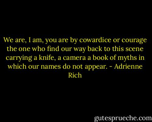 We are, I am, you are<br />by cowardice or courage<br />the one who find our way<br />back to this scene<br />carrying a knife, a camera<br />a book of myths<br />in which<br />our names do not appear. - Adrienne Rich