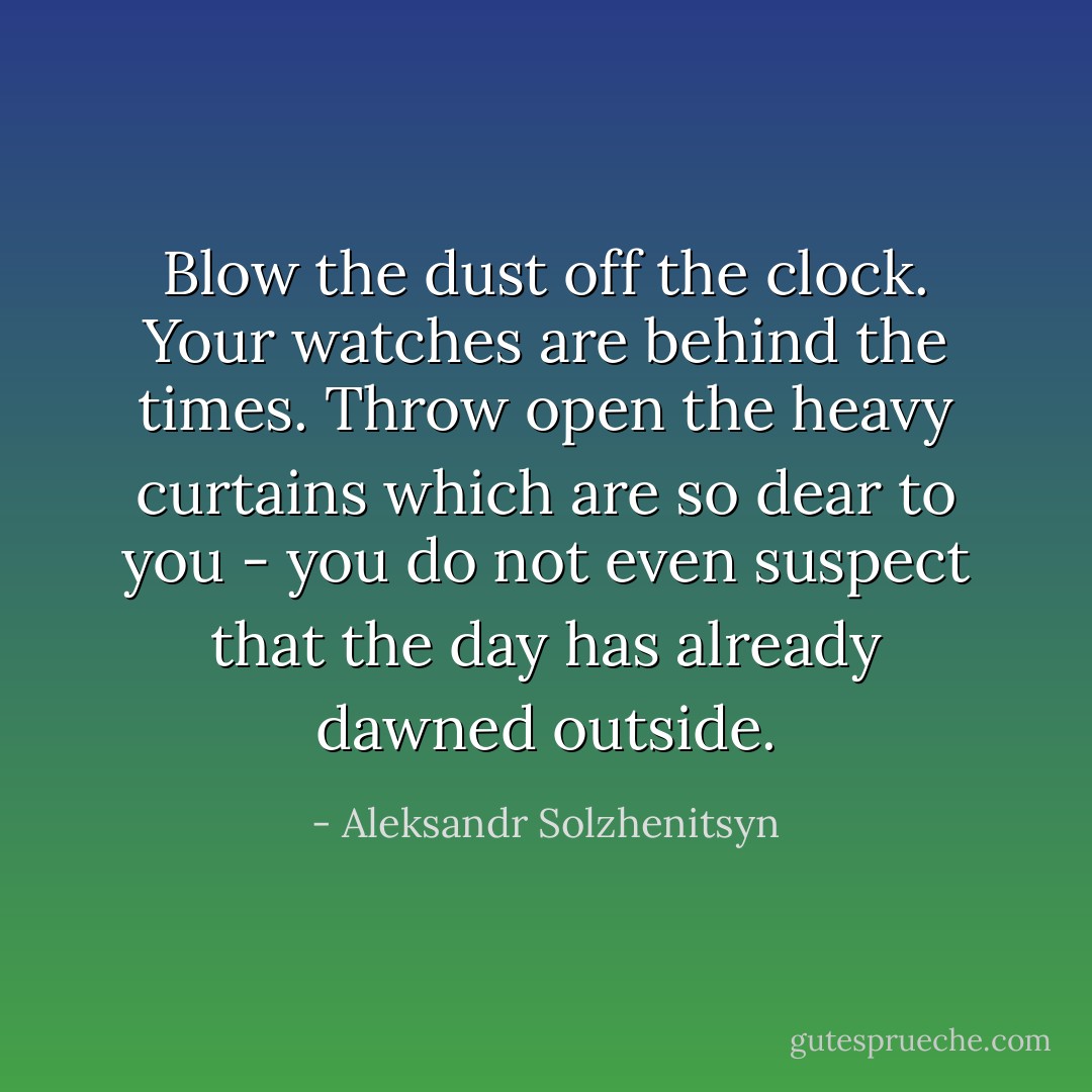 Blow the dust off the clock. Your watches are behind the times. Throw open the heavy curtains which are so dear to you - you do not even suspect that the day has already dawned outside. - Aleksandr Solzhenitsyn