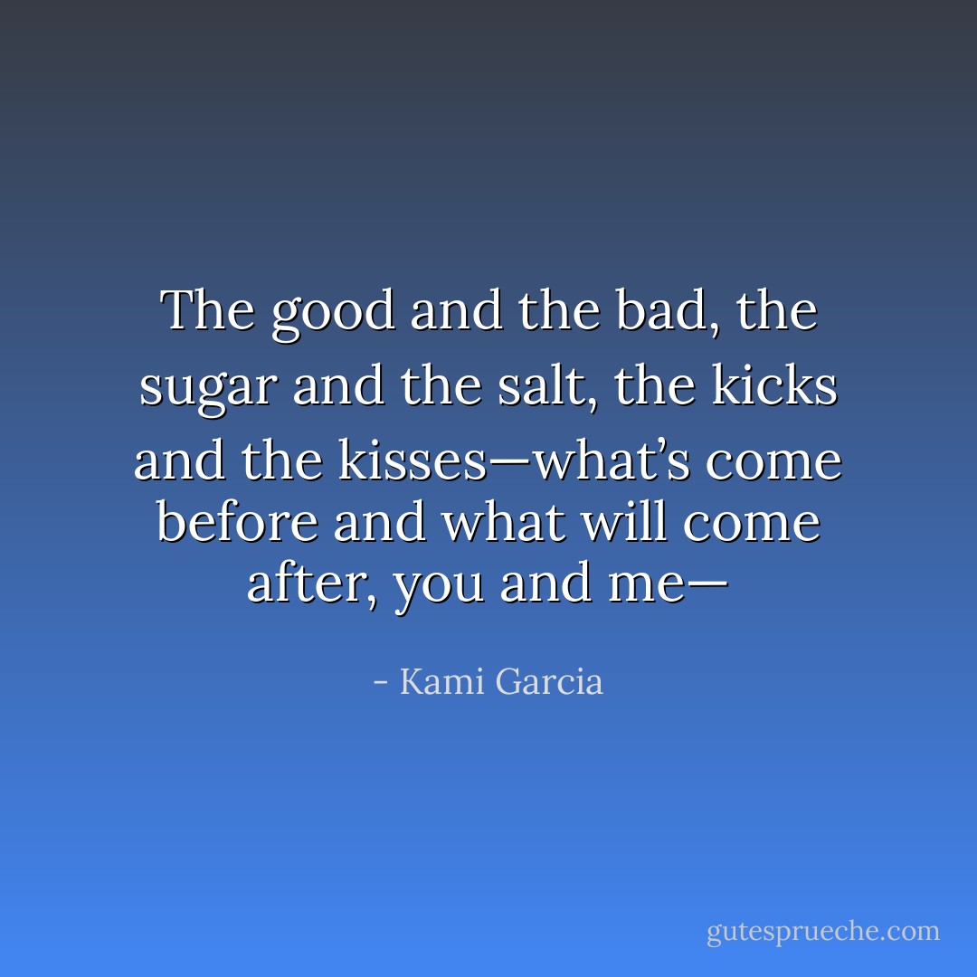 The good and the bad, the sugar and the salt, the kicks and the kisses—what’s come before and what will come after, you and me— - Kami Garcia