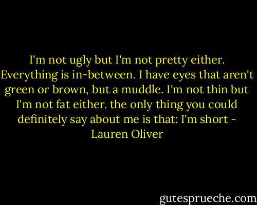 I'm not ugly but I'm not pretty either. Everything is in-between. I have eyes that aren't green or brown, but a muddle. I'm not thin but I'm not fat either. the only thing you could definitely say about me is that: I'm short - Lauren Oliver