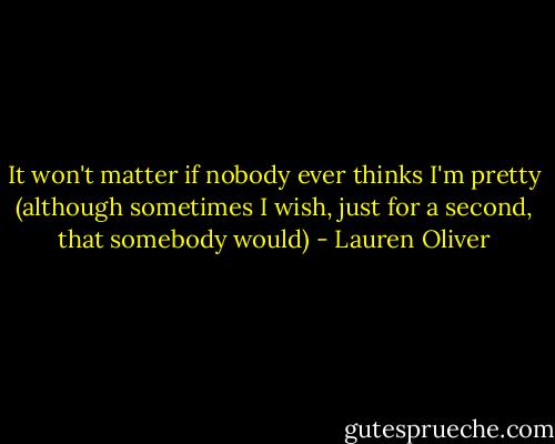 It won't matter if nobody ever thinks I'm pretty (although sometimes I wish, just for a second, that somebody would) - Lauren Oliver