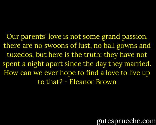 Our parents' love is not some grand passion, there are no swoons of lust, no ball gowns and tuxedos, but here is the truth: they have not spent a night apart since the day they married.<br />How can we ever hope to find a love to live up to that? - Eleanor Brown
