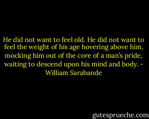 He did not want to feel old. He did not want to feel the weight of his age hovering above him, mocking him out of the core of a man’s pride, waiting to descend upon his mind and body. - William Sarabande