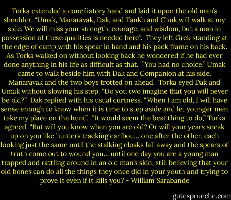 Torka extended a conciliatory hand and laid it upon the old man’s shoulder. “Umak, Manaravak, Dak, and Tankh and Chuk will walk at my side. We will miss your strength, courage, and wisdom, but a man in possession of these qualities is needed here”.<br /><br />They left Grek standing at the edge of camp with his spear in hand and his pack frame on his back. As Torka walked on without looking back he wondered if he had ever done anything in his life as difficult as that.<br /><br />”You had no choice.” Umak came to walk beside him with Dak and Companion at his side. Manaravak and the two boys trotted on ahead.<br /><br />Torka eyed Dak and Umak without slowing his step. “Do you two imagine that you will never be old?”<br /><br />Dak replied with his usual curtness. “When I am old, I will have sense enough to know when it is time to step aside and let younger men take my place on the hunt”.<br /><br />"It would seem the best thing to do,” Torka agreed. “But will you know when you are old? Or will your years sneak up on you like hunters tracking caribou… one after the other, each looking just the same until the stalking cloaks fall away and the spears of truth come out to wound you… until one day you are a young man trapped and rattling around in an old man’s skin, still believing that your old bones can do all the things they once did in your youth and trying to prove it even if it kills you? - William Sarabande